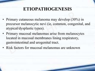 • Primary cutaneous melanoma may develop (30%) in
precursor melanocytic nevi (ie, common, congenital, and
atypical/dysplastic types).
• Primary mucosal melanomas arise from melanocytes
located in mucosal membranes lining respiratory,
gastrointestinal and urogenital tract.
• Risk factors for mucosal melanomas are unknown
ETIOPATHOGENESIS
 