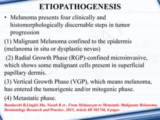 • Melanoma presents four clinically and
histomorphologically discernable steps in tumor
progression
(1) Malignant Melanoma confined to the epidermis
(melanoma in situ or dysplastic nevus)
(2) Radial Growth Phase (RGP)-confined microinvasive,
which shows some malignant cells present in superficial
papillary dermis.
(3) Vertical Growth Phase (VGP), which means melanoma,
has entered the tumorigenic and/or mitogenic phase.
(4) Metastatic phase.
Bandarchi B,Linglei Ma, Navab R et . From Melanocyte to Metastatic Malignant Melanoma.
Dermatology Research and Practice .2015, Article ID 583748, 8 pages
ETIOPATHOGENESIS
 