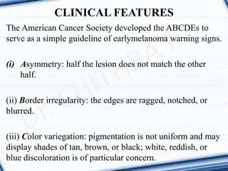 CLINICAL FEATURES
The American Cancer Society developed the ABCDEs to
serve as a simple guideline of earlymelanoma warning signs.
(i) Asymmetry: half the lesion does not match the other
half.
(ii) Border irregularity: the edges are ragged, notched, or
blurred.
(iii) Color variegation: pigmentation is not uniform and may
display shades of tan, brown, or black; white, reddish, or
blue discoloration is of particular concern.
 