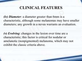 (iv) Diameter: a diameter greater than 6mm is a
characteristic, although some melanomas may have smaller
diameters; any growth in a nevus warrants an evaluation.
(v) Evolving: changes in the lesion over time are a
characteristic; this factor is critical for nodular or
amelanotic (nonpigmented) melanoma, which may not
exhibit the classic criteria above.
CLINICAL FEATURES
 