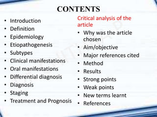 CONTENTS
• Introduction
• Definition
• Epidemiology
• Etiopathogenesis
• Subtypes
• Clinical manifestations
• Oral manifestations
• Differential diagnosis
• Diagnosis
• Staging
• Treatment and Prognosis
Critical analysis of the
article
• Why was the article
chosen
• Aim/objective
• Major references cited
• Method
• Results
• Strong points
• Weak points
• New terms learnt
• References
 