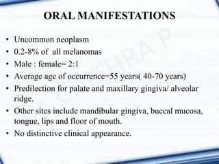 ORAL MANIFESTATIONS
• Uncommon neoplasm
• 0.2-8% of all melanomas
• Male : female= 2:1
• Average age of occurrence=55 years( 40-70 years)
• Predilection for palate and maxillary gingiva/ alveolar
ridge.
• Other sites include mandibular gingiva, buccal mucosa,
tongue, lips and floor of mouth.
• No distinctive clinical appearance.
 