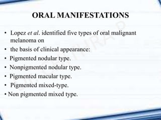 • Lopez et al. identified five types of oral malignant
melanoma on
• the basis of clinical appearance:
• Pigmented nodular type.
• Nonpigmented nodular type.
• Pigmented macular type.
• Pigmented mixed-type.
• Non pigmented mixed type.
ORAL MANIFESTATIONS
 