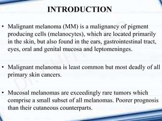 INTRODUCTION
• Malignant melanoma (MM) is a malignancy of pigment
producing cells (melanocytes), which are located primarily
in the skin, but also found in the ears, gastrointestinal tract,
eyes, oral and genital mucosa and leptomeninges.
• Malignant melanoma is least common but most deadly of all
primary skin cancers.
• Mucosal melanomas are exceedingly rare tumors which
comprise a small subset of all melanomas. Poorer prognosis
than their cutaneous counterparts.
 