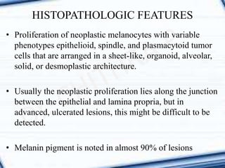 HISTOPATHOLOGIC FEATURES
• Proliferation of neoplastic melanocytes with variable
phenotypes epithelioid, spindle, and plasmacytoid tumor
cells that are arranged in a sheet-like, organoid, alveolar,
solid, or desmoplastic architecture.
• Usually the neoplastic proliferation lies along the junction
between the epithelial and lamina propria, but in
advanced, ulcerated lesions, this might be difficult to be
detected.
• Melanin pigment is noted in almost 90% of lesions
 