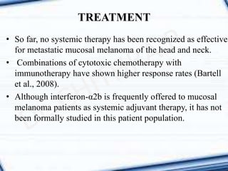 • So far, no systemic therapy has been recognized as effective
for metastatic mucosal melanoma of the head and neck.
• Combinations of cytotoxic chemotherapy with
immunotherapy have shown higher response rates (Bartell
et al., 2008).
• Although interferon-α2b is frequently offered to mucosal
melanoma patients as systemic adjuvant therapy, it has not
been formally studied in this patient population.
TREATMENT
 
