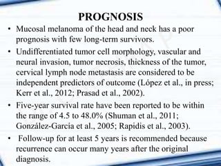 PROGNOSIS
• Mucosal melanoma of the head and neck has a poor
prognosis with few long-term survivors.
• Undifferentiated tumor cell morphology, vascular and
neural invasion, tumor necrosis, thickness of the tumor,
cervical lymph node metastasis are considered to be
independent predictors of outcome (López et al., in press;
Kerr et al., 2012; Prasad et al., 2002).
• Five-year survival rate have been reported to be within
the range of 4.5 to 48.0% (Shuman et al., 2011;
González-García et al., 2005; Rapidis et al., 2003).
• Follow-up for at least 5 years is recommended because
recurrence can occur many years after the original
diagnosis.
 