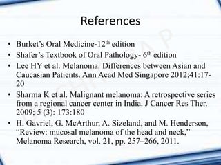 References
• Burket’s Oral Medicine-12th edition
• Shafer’s Textbook of Oral Pathology- 6th edition
• Lee HY et al. Melanoma: Differences between Asian and
Caucasian Patients. Ann Acad Med Singapore 2012;41:17-
20
• Sharma K et al. Malignant melanoma: A retrospective series
from a regional cancer center in India. J Cancer Res Ther.
2009; 5 (3): 173:180
• H. Gavriel, G. McArthur, A. Sizeland, and M. Henderson,
“Review: mucosal melanoma of the head and neck,”
Melanoma Research, vol. 21, pp. 257–266, 2011.
 