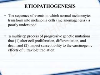 • The sequence of events in which normal melanocytes
transform into melanoma cells (melanomagenesis) is
poorly understood.
• a multistep process of progressive genetic mutations
that (1) alter cell proliferation, differentiation, and
death and (2) impact susceptibility to the carcinogenic
effects of ultraviolet radiation.
ETIOPATHOGENESIS
 