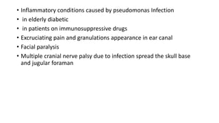 • Inflammatory conditions caused by pseudomonas Infection
• in elderly diabetic
• in patients on immunosuppressive drugs
• Excruciating pain and granulations appearance in ear canal
• Facial paralysis
• Multiple cranial nerve palsy due to infection spread the skull base
and jugular foraman