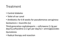 Treatment
• Control diabetes
• Toilet of ear canal
• Antibiotics for 6-8 weeks for pseudomonas aeruginosa
Gentamicin + ticarcillin (iv)
Third generation cephalosporin :- ceftriaxone (1-2g per
day/iv),ceftazidine (1-2 gm per day/iv) + aminoglycosides
Quinolones
• Radical therapy and resection