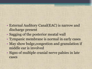 • External Auditory Canal(EAC) is narrow and
discharge present
• Sagging of the posterior meatal wall
• Tympanic membrane is normal in early cases
• May show bulge,congestion and granulation if
middle ear is involved
• Signs of multiple cranial nerve palsies in late
cases
 