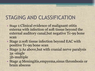 STAGING AND CLASSIFICATION
• Stage 1:Clinical evidence of malignant otitis
externa with infection of soft tissue beyond the
external auditory canal,but negative Tc-99 bone
scan
• Stage 2:soft tissue infection beyond EAC with
positive Tc-99 bone scan
• Stage 3:As above,but with cranial nerve paralysis
3a -single
3b-multiple
• Stage 4:Meningitis,empyema,sinus thrombosis or
brain abscess
 