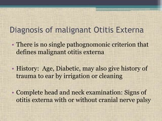 Diagnosis of malignant Otitis Externa
• There is no single pathognomonic criterion that
defines malignant otitis externa
• History: Age, Diabetic, may also give history of
trauma to ear by irrigation or cleaning
• Complete head and neck examination: Signs of
otitis externa with or without cranial nerve palsy
 