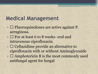 Medical Management
• Fluoroquinolones are active against P.
aeruginosa.
• For at least 6 to 8 weeks- oral and
intravenous ciprofloxacin
• Ceftazidime provide an alternative to
ciprofloxacin with or without Aminoglycoside
• Amphotericin B is the most commonly used
antifungal agent for fungal
 