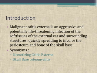 Introduction
• Malignant otitis externa is an aggressive and
potentially life-threatening infection of the
softtissues of the external ear and surrounding
structures, quickly spreading to involve the
periosteum and bone of the skull base.
• Synonyms :
▫ Necrotizing Otitis Externa
▫ Skull Base osteomyelitis
 