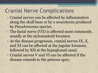 Cranial Nerve Complications
• Cranial nerves can be affected by inflammation
along the skull base or by a neurotoxin produced
by Pseudomonas species.
• The facial nerve (VII) is affected most commonly,
usually at the stylomastoid foramen.
• As the disease progresses, cranial nerves IX, X,
and XI can be affected at the jugular foramen,
followed by XII at the hypoglossal canal.
• Cranial nerves V and VI can be affected if the
disease extends to the petrous apex.
 