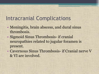 Intracranial Complications
• Meningitis, brain abscess, and dural sinus
thrombosis.
• Sigmoid Sinus Thrombosis- if cranial
neuropathies related to jugular foramen is
present.
• Cavernous Sinus Thrombosis- if Cranial nerve V
& VI are involved.
 
