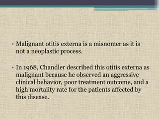 • Malignant otitis externa is a misnomer as it is
not a neoplastic process.
• In 1968, Chandler described this otitis externa as
malignant because he observed an aggressive
clinical behavior, poor treatment outcome, and a
high mortality rate for the patients affected by
this disease.
 