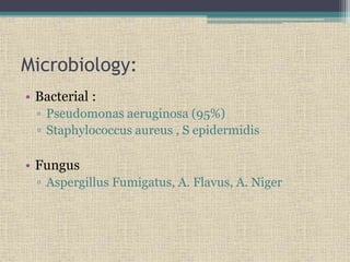 Microbiology:
• Bacterial :
▫ Pseudomonas aeruginosa (95%)
▫ Staphylococcus aureus , S epidermidis
• Fungus
▫ Aspergillus Fumigatus, A. Flavus, A. Niger
 
