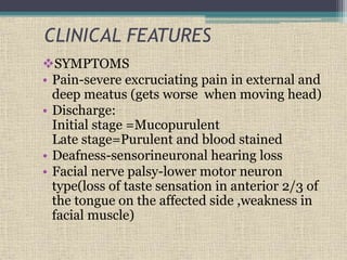 CLINICAL FEATURES
SYMPTOMS
• Pain-severe excruciating pain in external and
deep meatus (gets worse when moving head)
• Discharge:
Initial stage =Mucopurulent
Late stage=Purulent and blood stained
• Deafness-sensorineuronal hearing loss
• Facial nerve palsy-lower motor neuron
type(loss of taste sensation in anterior 2/3 of
the tongue on the affected side ,weakness in
facial muscle)
 