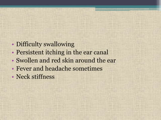 • Difficulty swallowing
• Persistent itching in the ear canal
• Swollen and red skin around the ear
• Fever and headache sometimes
• Neck stiffness
 