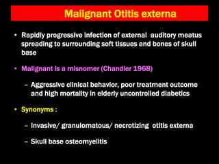 • Rapidly progressive infection of external auditory meatus
spreading to surrounding soft tissues and bones of skull
base
• Malignant is a misnomer (Chandler 1968)
– Aggressive clinical behavior, poor treatment outcome
and high mortality in elderly uncontrolled diabetics
• Synonyms :
– Invasive/ granulomatous/ necrotizing otitis externa
– Skull base osteomyelitis
Malignant Otitis externa
 