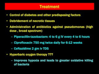 Treatment
• Control of diabetes and other predisposing factors
• Debridement of necrotic tissues
• Administration of antibiotics against pseudomonas (high
dose , broad spectrum)
– Piperacillin-tazobactam: 4 to 6 g IV every 4 to 6 hours
– Ciprofloxacin 750 mg twice daily for 6-12 weeks
– Ceftazidime 2 gm iv TDS
• Hyperbaric oxygen therapy ???
– Improves hypoxia and leads to greater oxidative killing
of bacteria
 