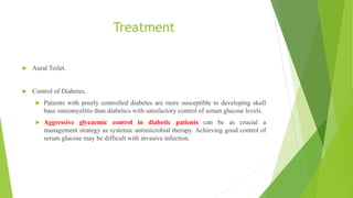Treatment
 Aural Toilet.
 Control of Diabetes.
 Patients with poorly controlled diabetes are more susceptible to developing skull
base osteomyelitis than diabetics with satisfactory control of serum glucose levels.
 Aggressive glycaemic control in diabetic patients can be as crucial a
management strategy as systemic antimicrobial therapy. Achieving good control of
serum glucose may be difficult with invasive infection.
 