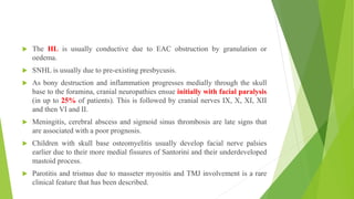  The HL is usually conductive due to EAC obstruction by granulation or
oedema.
 SNHL is usually due to pre-existing presbycusis.
 As bony destruction and inflammation progresses medially through the skull
base to the foramina, cranial neuropathies ensue initially with facial paralysis
(in up to 25% of patients). This is followed by cranial nerves IX, X, XI, XII
and then VI and II.
 Meningitis, cerebral abscess and sigmoid sinus thrombosis are late signs that
are associated with a poor prognosis.
 Children with skull base osteomyelitis usually develop facial nerve palsies
earlier due to their more medial fissures of Santorini and their underdeveloped
mastoid process.
 Parotitis and trismus due to masseter myositis and TMJ involvement is a rare
clinical feature that has been described.
 