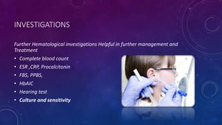 INVESTIGATIONS
Further Hematological investigations Helpful in further management and
Treatment
• Complete blood count
• ESR ,CRP, Procalcitonin
• FBS, PPBS,
• HbAIC
• Hearing test
• Culture and sensitivity
 