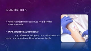 IV ANTIBIOTICS
• Antibiotic treatment is continued for 6–8 weeks,
sometimes more.
• Third-generation cephalosporins
e.g. ceftriaxone 1–2 g/day i.v. or ceftazidime 1–2
g/day i.v. are usually combined with an aminogly
 
