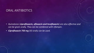 ORAL ANTIBIOTICS
• Quinolones (ciprofloxacin, ofloxacin and levofloxacin) are also effective and
can be given orally. They can be combined with rifampin.
• Ciprofloxacin 750 mg OD orally can be used.
 