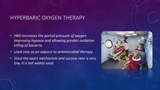 HYPERBARIC OXYGEN THERAPY
• HBO increases the partial pressure of oxygen
improving hypoxia and allowing greater oxidative
killing of bacteria.
• Used only as an adjunct to antimicrobial therapy
• Since the exact mechanism and success rate is very
low, it is not widely used.
 