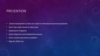 PREVENTION
• Avoid manipulation of the ear canal in immunocompromised patients
• Don't use cotton buds to clean ears
• Avoid aural irrigation
• Early diagnosis and treatmentnecessary
• Strict control of primary condition
• Regular follow up
 
