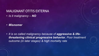 • Is it malignancy – NO
• Misnomer
• It is so called malignancy because of aggressive & life-
threatening clinical progressive behavior, Poor treatment
outcome (in later stages) & high mortality rate
MALIGNANT OTITIS EXTERNA
 