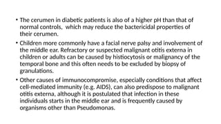 • The cerumen in diabetic patients is also of a higher pH than that of
normal controls, which may reduce the bactericidal properties of
their cerumen.
• Children more commonly have a facial nerve palsy and involvement of
the middle ear. Refractory or suspected malignant otitis externa in
children or adults can be caused by histiocytosis or malignancy of the
temporal bone and this often needs to be excluded by biopsy of
granulations.
• Other causes of immunocompromise, especially conditions that affect
cell-mediated immunity (e.g. AIDS), can also predispose to malignant
otitis externa, although it is postulated that infection in these
individuals starts in the middle ear and is frequently caused by
organisms other than Pseudomonas.
 