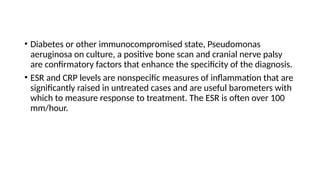 • Diabetes or other immunocompromised state, Pseudomonas
aeruginosa on culture, a positive bone scan and cranial nerve palsy
are confirmatory factors that enhance the specificity of the diagnosis.
• ESR and CRP levels are nonspecific measures of inflammation that are
significantly raised in untreated cases and are useful barometers with
which to measure response to treatment. The ESR is often over 100
mm/hour.
 