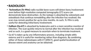 • RADIOLOGY:
• Technetium (Tc-99m) radio nuclide bone scans will detect bony involvement
even before high-resolution computed tomography (CT) scans can
demonstrate bone destruction. As the isotope is absorbed by osteoclasts and
osteoblasts that continue remodelling after the infection has resolved, the
scan may remain positive for up to nine months. As such, Tc-99m is only
useful for detecting initial bony involvement.
• Gallium (Ga-67) is absorbed by leukocytes and is a more sensitive monitor of
infection. The scan quickly returns to normal after the infection has resolved
and as such, is a good measure to ascertain when to terminate treatment.
• Ga-67 is taken up by any inflammatory process, including simple otitis
externa and it is useful for monitoring rather than diagnosis. By combining
either of these radioisotopes with CT (SPECT), good spatial localization of
disease extent and anatomy can be obtained.
 