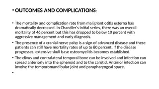 • OUTCOMES AND COMPLICATIONS:
• The mortality and complication rate from malignant otitis externa has
dramatically decreased. In Chandler's initial series, there was an overall
mortality of 46 percent but this has dropped to below 10 percent with
aggressive management and early diagnosis.
• The presence of a cranial nerve palsy is a sign of advanced disease and these
patients can still have mortality rates of up to 80 percent. If the disease
progresses, extensive skull base osteomyelitis becomes established.
• The clivus and contralateral temporal bone can be involved and infection can
spread anteriorly into the sphenoid and to the carotid. Anterior infection can
involve the temporomandibular joint and parapharyngeal space.
•
 
