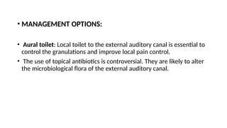 • MANAGEMENT OPTIONS:
• Aural toilet: Local toilet to the external auditory canal is essential to
control the granulations and improve local pain control.
• The use of topical antibiotics is controversial. They are likely to alter
the microbiological flora of the external auditory canal.
 