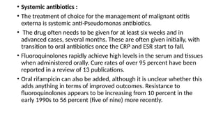 • Systemic antibiotics :
• The treatment of choice for the management of malignant otitis
externa is systemic anti-Pseudomonas antibiotics.
• The drug often needs to be given for at least six weeks and in
advanced cases, several months. These are often given initially, with
transition to oral antibiotics once the CRP and ESR start to fall.
• Fluoroquinolones rapidly achieve high levels in the serum and tissues
when administered orally. Cure rates of over 95 percent have been
reported in a review of 13 publications.
• Oral rifampicin can also be added, although it is unclear whether this
adds anything in terms of improved outcomes. Resistance to
fluoroquinolones appears to be increasing from 10 percent in the
early 1990s to 56 percent (five of nine) more recently.
 