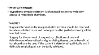 • Hyperbaric oxygen:
• Hyperbaric oxygen treatment is often used in centres with easy
access to hyperbaric chambers.
• Surgery :
• Surgical intervention for malignant otitis externa should be reserved
for a few selected cases and no longer has the goal of removing all the
infected tissue.
• Surgery for the removal of sequestra, collections of pus and
debridement of necrotized and granulating tissues can be beneficial,
but should only be used if the patient is deteriorating clinically and if
definable surgical goals can be easily achieved.
 