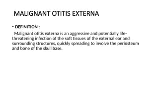 MALIGNANT OTITIS EXTERNA
• DEFINITION :
Malignant otitis externa is an aggressive and potentially life-
threatening infection of the soft tissues of the external ear and
surrounding structures, quickly spreading to involve the periosteum
and bone of the skull base.
 