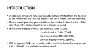 INTRODUCTION
• Otoacoustic emissions (OAE) are acoustic signals emitted from the cochlea
to the middle ear and into the external ear canal where they are recorded.
• They are most probably generated by active mechanical contraction of the
outer hair cells, spontaneously or in response to sound.
• There are four types of OAEs: spontaneous OAEs (SOAE),
transient evoked OAEs (TOAE),
distortion product OAEs (DPOAE),
stimulus frequency OAEs (SFOAE).
• All four types of OAEs are recorded with a sensitive, low noise microphone
that is placed in the sealed external ear canal.
 