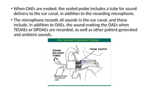 • When OAEs are evoked, the sealed probe includes a tube for sound
delivery to the ear canal, in addition to the recording microphone.
• The microphone records all sounds in the ear canal, and these
include, in addition to OAEs, the sound evoking the OAEs when
TEOAEs or DPOAEs are recorded, as well as other patient-generated
and ambient sounds.
 