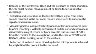 • Because of the low level of OAEs and the presence of other sounds in
the ear canal, several measures must be taken to secure reliable
recordings.
• Detection and separation of the low-level OAEs signal from other
sounds recorded in the ear canal require some steps to enhance the
signal and minimize noise.
• Visual inspection, and preferably tympanometric measurement prior
to AOEs recordings, will help determine if middle ear and external ear
abnormalities might reduce or block acoustic transmission of OAEs
from the cochlea to the microphone, and in the case of TEOAEs and
DPOAEs, of the evoking sound to the cochlea.
• Reduction of ambient noise picked up by the microphone is achieved
by a tight fit of the probe into the ear canal.
 