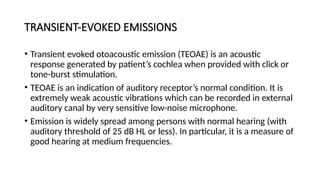 TRANSIENT-EVOKED EMISSIONS
• Transient evoked otoacoustic emission (TEOAE) is an acoustic
response generated by patient’s cochlea when provided with click or
tone-burst stimulation.
• TEOAE is an indication of auditory receptor’s normal condition. It is
extremely weak acoustic vibrations which can be recorded in external
auditory canal by very sensitive low-noise microphone.
• Emission is widely spread among persons with normal hearing (with
auditory threshold of 25 dB HL or less). In particular, it is a measure of
good hearing at medium frequencies.
 