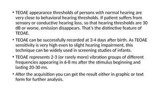 • TEOAE appearance thresholds of persons with normal hearing are
very close to behavioral hearing thresholds. If patient suffers from
sensory or conductive hearing loss, so that hearing thresholds are 30
dB or worse, emission disappears. That’s the distinctive feature of
TEOAE.
• TEOAE can be successfully recorded at 3-4 days after birth. As TEOAE
sensitivity is very high even to slight hearing impairment, this
technique can be widely used in screening studies of infants.
• TEOAE represents 2-3 (or rarely more) vibration groups of different
frequencies appearing in 6-8 ms after the stimulus beginning and
lasting 20-30 ms.
• After the acquisition you can get the result either in graphic or text
form for further analysis.
 