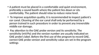 • A patient must be placed in a comfortable and quiet environment,
preferably a sound booth where the patient lies down or sits
comfortably. The patient should relax to reduce noise level.
• To improve acquisition quality, it is recommended to inspect patient's
ear canal. Cleaning of the ear canal shall only be performed by a
person trained in such procedure in order to prevent any irreversible
middle ear damage.
• Pay attention to the OAE probe version and its sensitivity. The
sensitivity (mV/Pa) and the version number are usually indicated on
OAE probe’s label. Before the first use of the program to record OAE,
correct OAE probe version and sensitivity value are set in the program
settings
 